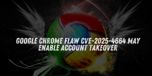 Google Chrome Flaw CVE-2025-4664 May Enable Account Takeover