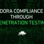 How Penetration Testing Supports DORA Compliance for Financial and ICT Entities